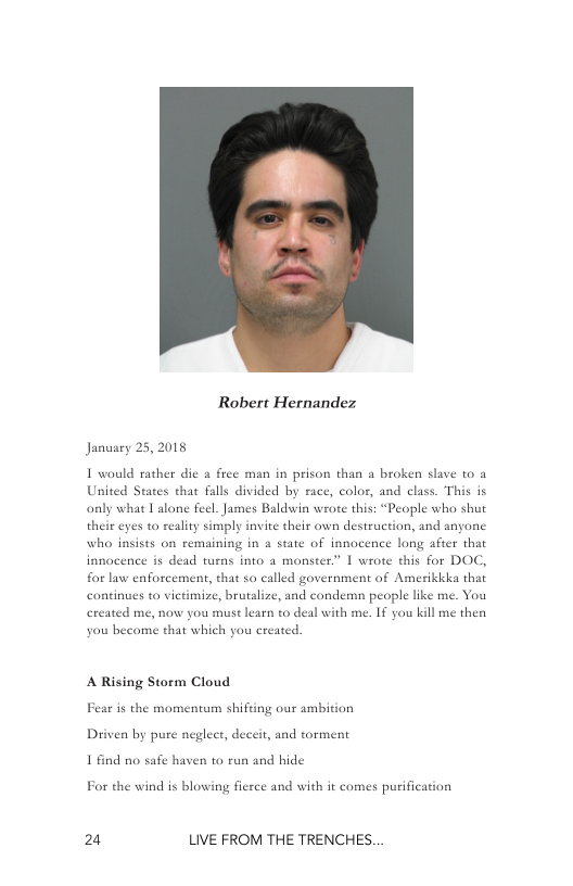Robert Hernandez  January 25, 2018  I would rather dic & free man in prison than a broken slave to a United Seates that falls divided by race, color, and class. This is only what Talone feel. James Baldwin wrote this: “People who shut their eyes o reality simply invite their own destruction, and anyone who insists on remaining in & state of innocence long after that  innocence is dead turns into a monster.” 1 wrote this for DOC, for law enforcement, that so called government of Amerikkka that continues to victimize, brutalize, and condemn people like me. You created me, now you must learn to deal with me. If you kill me then  you become that which you created  A Rising Storm Cloud Fear i the momentum shifing our ambition 1 find o safe haven to run and hide  For the wind is blowing fierce and with it comes purification  24 LIVE FROM THE TRENCHES. 